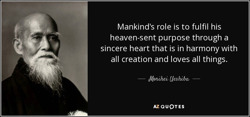 Mankind's role is to fulfil his heaven-sent purpose through a sincere heart that is in harmony with all creation and loves all things. - Morihei Ueshiba