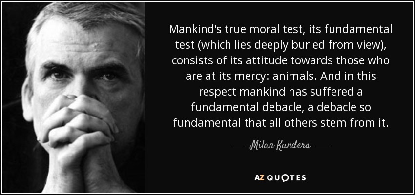 Mankind's true moral test, its fundamental test (which lies deeply buried from view), consists of its attitude towards those who are at its mercy: animals. And in this respect mankind has suffered a fundamental debacle, a debacle so fundamental that all others stem from it. - Milan Kundera