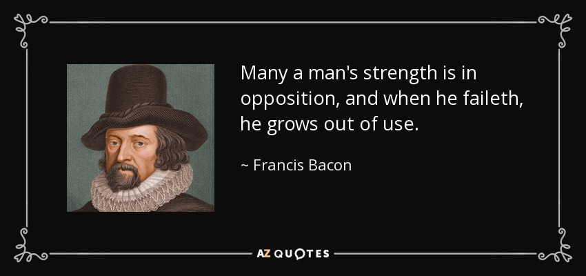 Many a man's strength is in opposition, and when he faileth, he grows out of use. - Francis Bacon