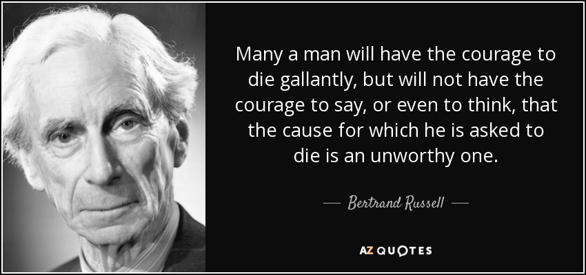 Many a man will have the courage to die gallantly, but will not have the courage to say, or even to think, that the cause for which he is asked to die is an unworthy one. - Bertrand Russell
