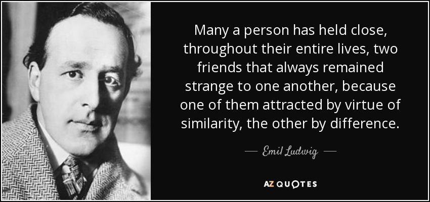 Many a person has held close, throughout their entire lives, two friends that always remained strange to one another, because one of them attracted by virtue of similarity, the other by difference. - Emil Ludwig