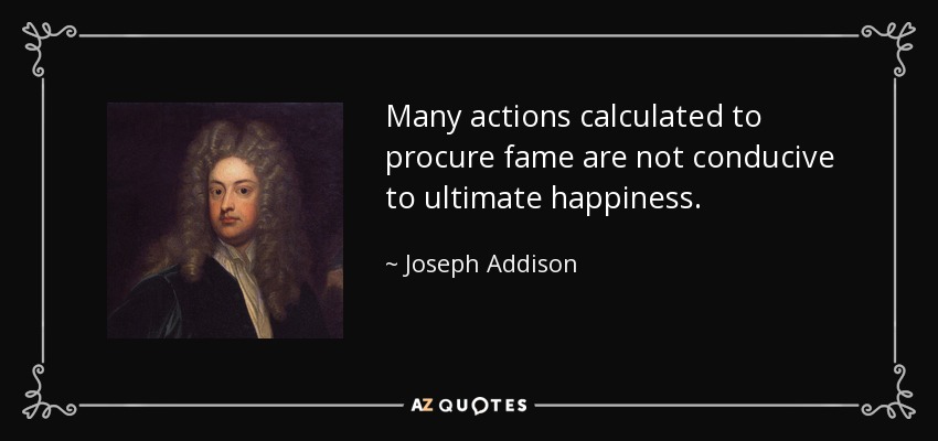 Many actions calculated to procure fame are not conducive to ultimate happiness. - Joseph Addison