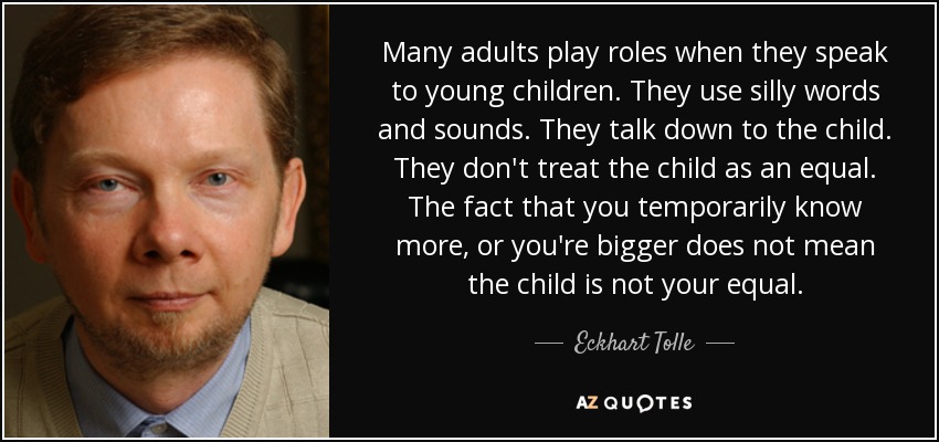 Many adults play roles when they speak to young children. They use silly words and sounds. They talk down to the child. They don't treat the child as an equal. The fact that you temporarily know more, or you're bigger does not mean the child is not your equal. - Eckhart Tolle