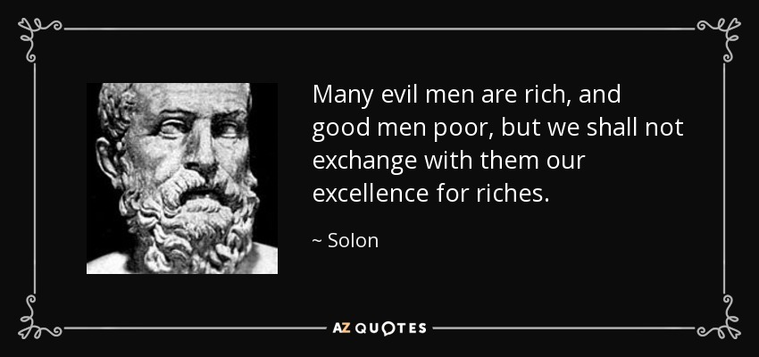 Many evil men are rich, and good men poor, but we shall not exchange with them our excellence for riches. - Solon