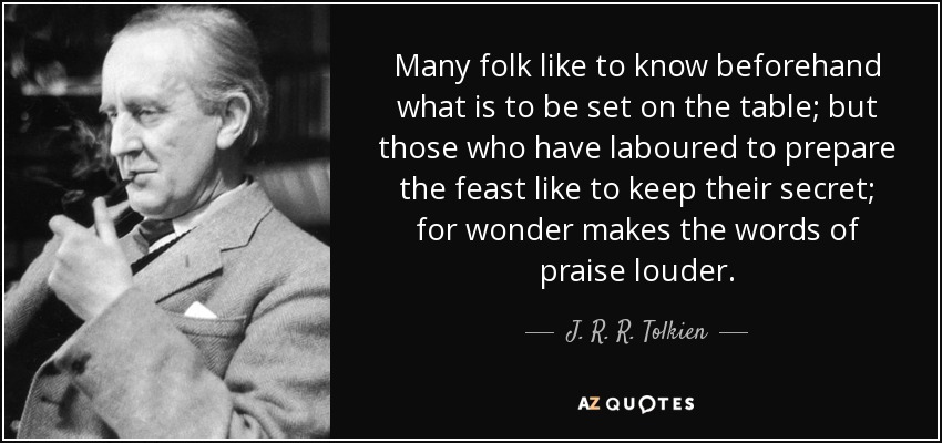 Many folk like to know beforehand what is to be set on the table; but those who have laboured to prepare the feast like to keep their secret; for wonder makes the words of praise louder. - J. R. R. Tolkien