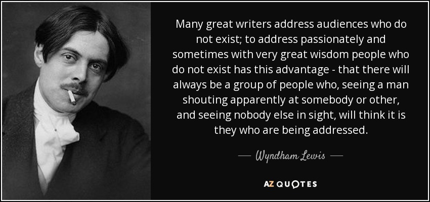 Many great writers address audiences who do not exist; to address passionately and sometimes with very great wisdom people who do not exist has this advantage - that there will always be a group of people who, seeing a man shouting apparently at somebody or other, and seeing nobody else in sight, will think it is they who are being addressed. - Wyndham Lewis