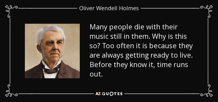 Many people die with their music still in them. Why is this so? Too often it is because they are always getting ready to live. Before they know it, time runs out. - Oliver Wendell Holmes Sr. 