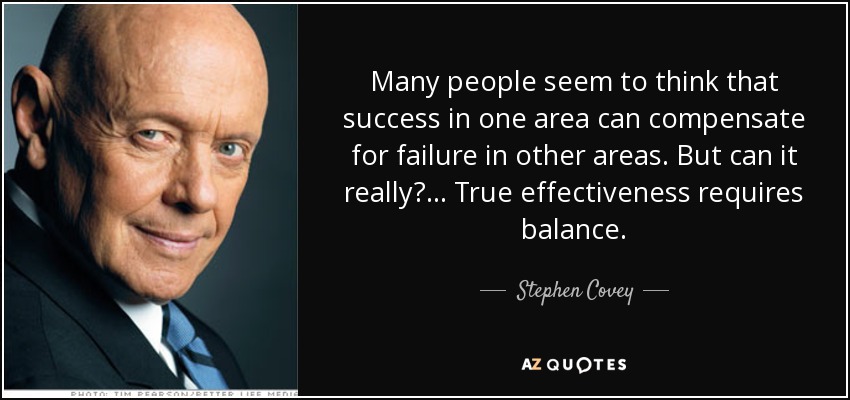 Many people seem to think that success in one area can compensate for failure in other areas. But can it really?... True effectiveness requires balance. - Stephen Covey