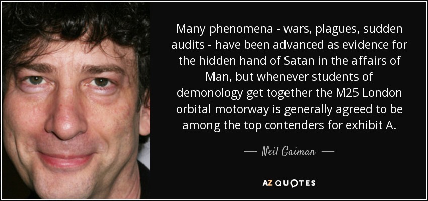Many phenomena - wars, plagues, sudden audits - have been advanced as evidence for the hidden hand of Satan in the affairs of Man, but whenever students of demonology get together the M25 London orbital motorway is generally agreed to be among the top contenders for exhibit A. - Neil Gaiman