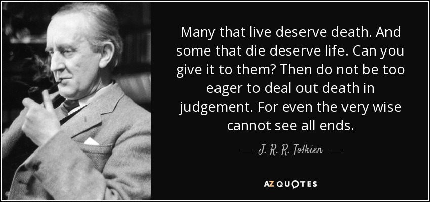 Many that live deserve death. And some that die deserve life. Can you give it to them? Then do not be too eager to deal out death in judgement. For even the very wise cannot see all ends. - J. R. R. Tolkien