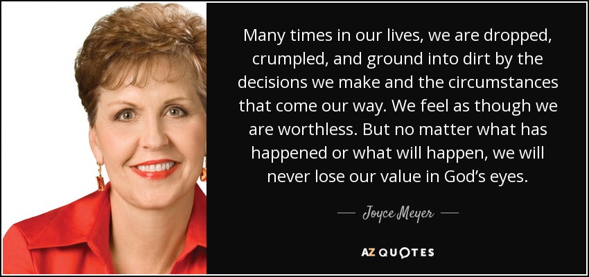 Many times in our lives, we are dropped, crumpled, and ground into dirt by the decisions we make and the circumstances that come our way. We feel as though we are worthless. But no matter what has happened or what will happen, we will never lose our value in God’s eyes. - Joyce Meyer