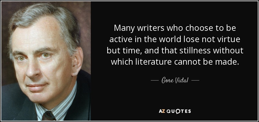 Many writers who choose to be active in the world lose not virtue but time, and that stillness without which literature cannot be made. - Gore Vidal