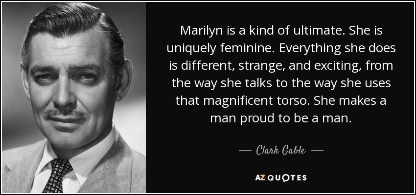 Marilyn is a kind of ultimate. She is uniquely feminine. Everything she does is different, strange, and exciting, from the way she talks to the way she uses that magnificent torso. She makes a man proud to be a man. - Clark Gable