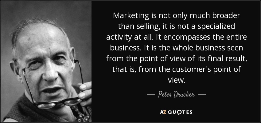 Marketing is not only much broader than selling, it is not a specialized activity at all. It encompasses the entire business. It is the whole business seen from the point of view of its final result, that is, from the customer's point of view. - Peter Drucker