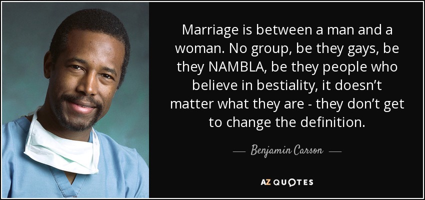 Marriage is between a man and a woman. No group, be they gays, be they NAMBLA, be they people who believe in bestiality, it doesn’t matter what they are - they don’t get to change the definition. - Benjamin Carson