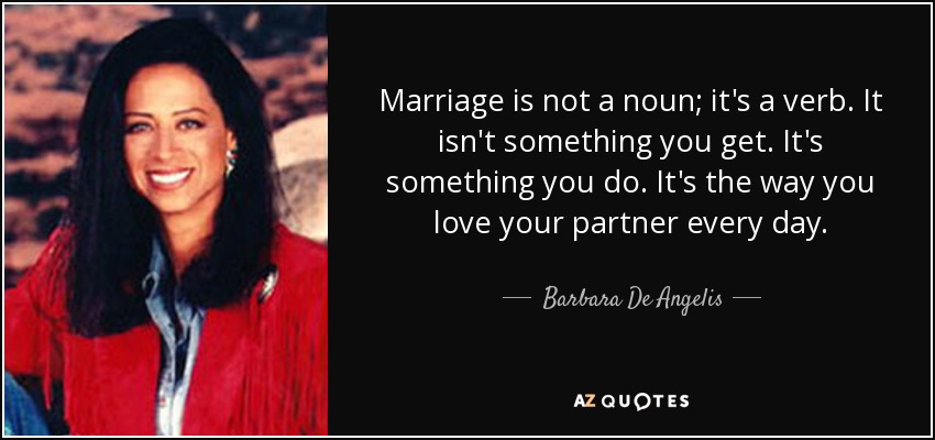 Marriage is not a noun; it's a verb. It isn't something you get. It's something you do. It's the way you love your partner every day. - Barbara De Angelis