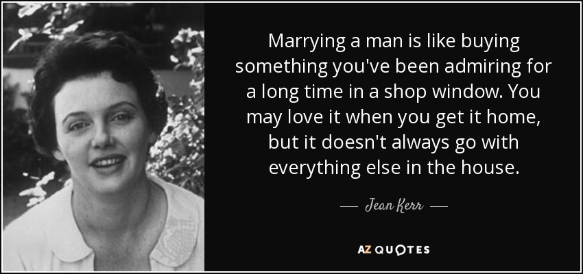 Marrying a man is like buying something you've been admiring for a long time in a shop window. You may love it when you get it home, but it doesn't always go with everything else in the house. - Jean Kerr