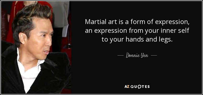 Martial art is a form of expression, an expression from your inner self to your hands and legs. - Donnie Yen