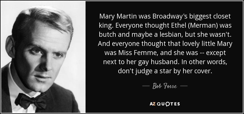 Mary Martin was Broadway's biggest closet king. Everyone thought Ethel (Merman) was butch and maybe a lesbian, but she wasn't. And everyone thought that lovely little Mary was Miss Femme, and she was -- except next to her gay husband. In other words, don't judge a star by her cover. - Bob Fosse