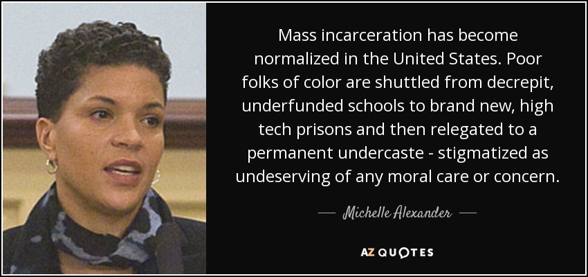 Mass incarceration has become normalized in the United States. Poor folks of color are shuttled from decrepit, underfunded schools to brand new, high tech prisons and then relegated to a permanent undercaste - stigmatized as undeserving of any moral care or concern. - Michelle Alexander