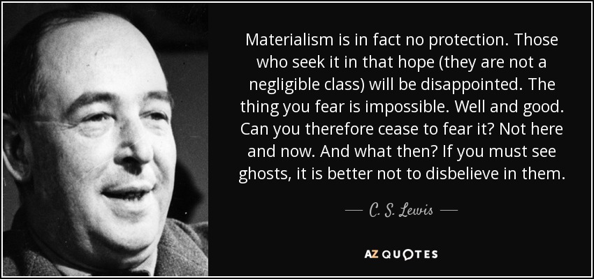 Materialism is in fact no protection. Those who seek it in that hope (they are not a negligible class) will be disappointed. The thing you fear is impossible. Well and good. Can you therefore cease to fear it? Not here and now. And what then? If you must see ghosts, it is better not to disbelieve in them. - C. S. Lewis