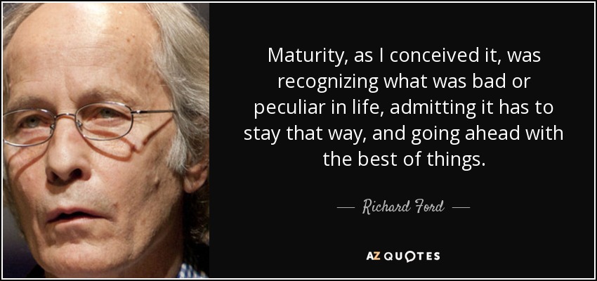 Maturity, as I conceived it, was recognizing what was bad or peculiar in life, admitting it has to stay that way, and going ahead with the best of things. - Richard Ford