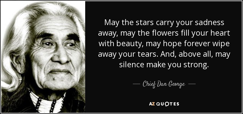 May the stars carry your sadness away, may the flowers fill your heart with beauty, may hope forever wipe away your tears. And, above all, may silence make you strong. - Chief Dan George