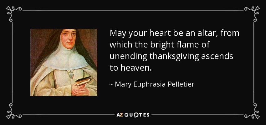 May your heart be an altar, from which the bright flame of unending thanksgiving ascends to heaven. - Mary Euphrasia Pelletier