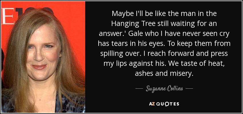 Maybe I'll be like the man in the Hanging Tree still waiting for an answer.' Gale who I have never seen cry has tears in his eyes. To keep them from spilling over. I reach forward and press my lips against his. We taste of heat, ashes and misery. - Suzanne Collins