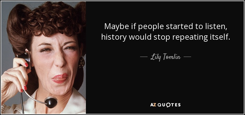 Maybe if people started to listen, history would stop repeating itself. - Lily Tomlin