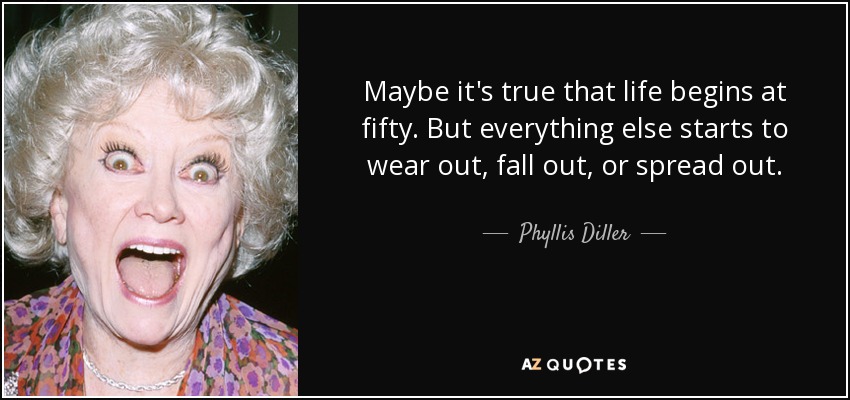 Maybe it's true that life begins at fifty. But everything else starts to wear out, fall out, or spread out. - Phyllis Diller