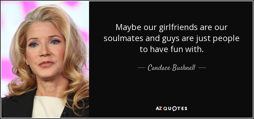 Maybe our girlfriends are our soulmates and guys are just people to have fun with. - Candace Bushnell
