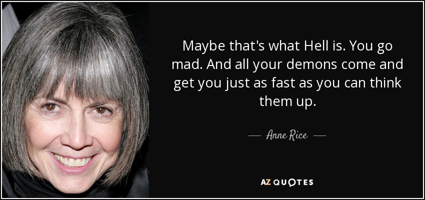 Maybe that's what Hell is. You go mad. And all your demons come and get you just as fast as you can think them up. - Anne Rice