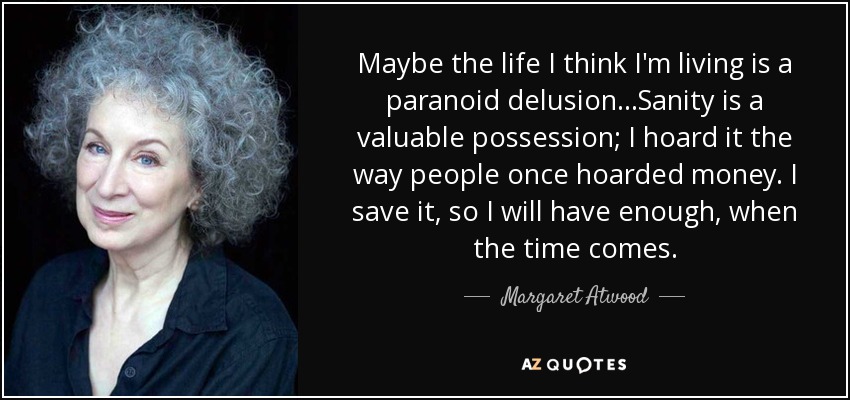 Maybe the life I think I'm living is a paranoid delusion...Sanity is a valuable possession; I hoard it the way people once hoarded money. I save it, so I will have enough, when the time comes. - Margaret Atwood