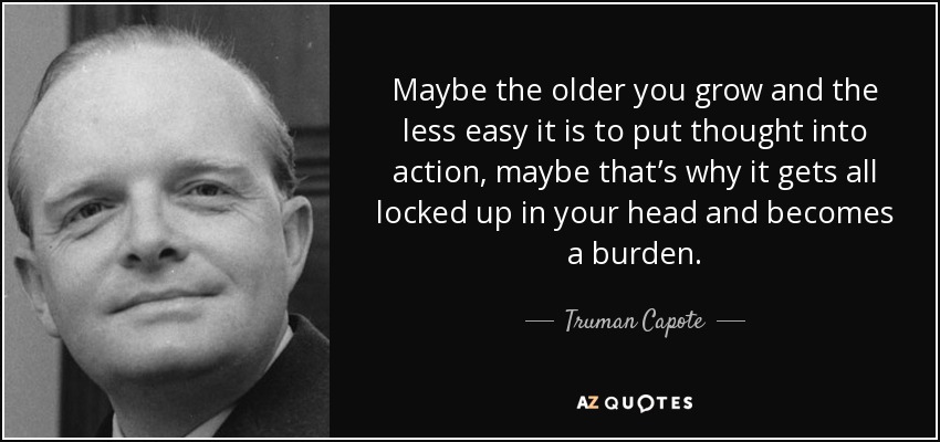 Maybe the older you grow and the less easy it is to put thought into action, maybe that’s why it gets all locked up in your head and becomes a burden. - Truman Capote