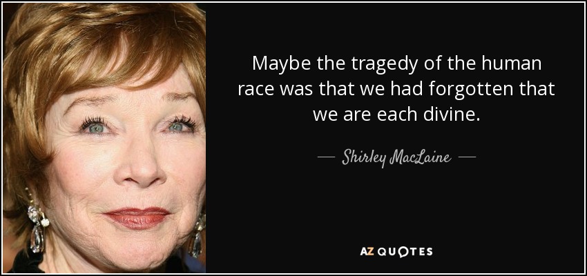 Maybe the tragedy of the human race was that we had forgotten that we are each divine. - Shirley MacLaine