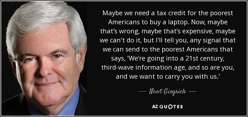 Maybe we need a tax credit for the poorest Americans to buy a laptop. Now, maybe that's wrong, maybe that's expensive, maybe we can't do it, but I'll tell you, any signal that we can send to the poorest Americans that says, 'We're going into a 21st century, third-wave information age, and so are you, and we want to carry you with us.' - Newt Gingrich