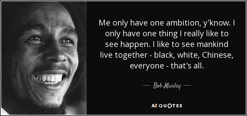 Me only have one ambition, y'know. I only have one thing I really like to see happen. I like to see mankind live together - black, white, Chinese, everyone - that's all. - Bob Marley