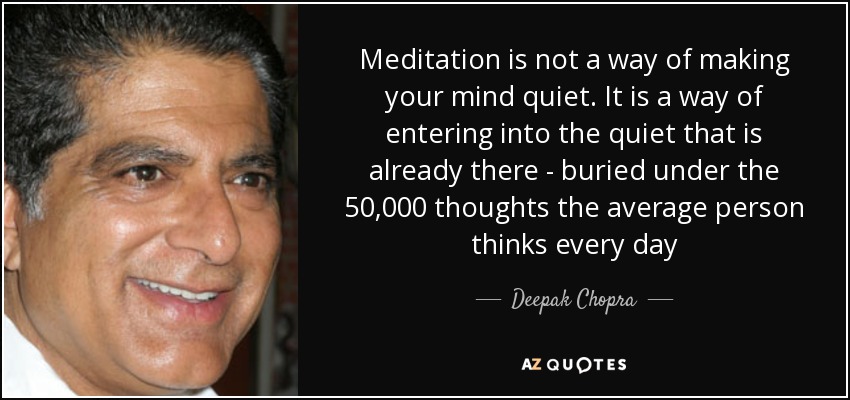 Meditation is not a way of making your mind quiet. It is a way of entering into the quiet that is already there - buried under the 50,000 thoughts the average person thinks every day - Deepak Chopra