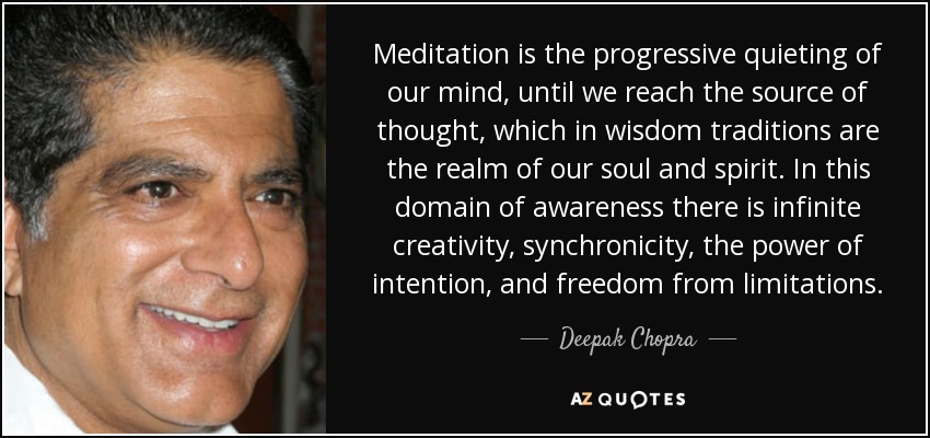 Meditation is the progressive quieting of our mind, until we reach the source of thought, which in wisdom traditions are the realm of our soul and spirit. In this domain of awareness there is infinite creativity, synchronicity, the power of intention, and freedom from limitations. - Deepak Chopra