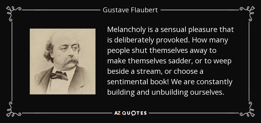 Melancholy is a sensual pleasure that is deliberately provoked. How many people shut themselves away to make themselves sadder, or to weep beside a stream, or choose a sentimental book! We are constantly building and unbuilding ourselves. - Gustave Flaubert