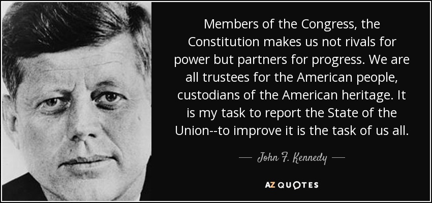 Members of the Congress, the Constitution makes us not rivals for power but partners for progress. We are all trustees for the American people, custodians of the American heritage. It is my task to report the State of the Union--to improve it is the task of us all. - John F. Kennedy