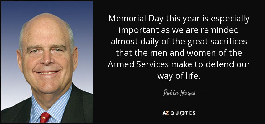 Memorial Day this year is especially important as we are reminded almost daily of the great sacrifices that the men and women of the Armed Services make to defend our way of life. - Robin Hayes
