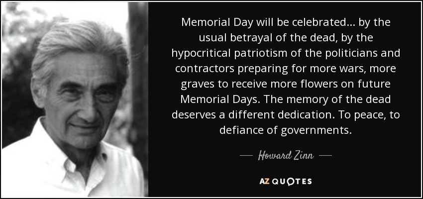 Memorial Day will be celebrated ... by the usual betrayal of the dead, by the hypocritical patriotism of the politicians and contractors preparing for more wars, more graves to receive more flowers on future Memorial Days. The memory of the dead deserves a different dedication. To peace, to defiance of governments. - Howard Zinn