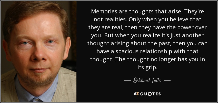 Memories are thoughts that arise. They're not realities. Only when you believe that they are real, then they have the power over you. But when you realize it's just another thought arising about the past, then you can have a spacious relationship with that thought. The thought no longer has you in its grip. - Eckhart Tolle