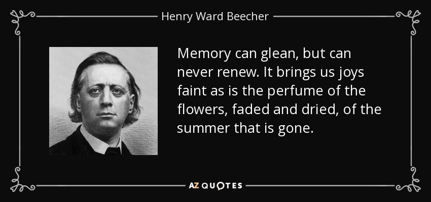Memory can glean, but can never renew. It brings us joys faint as is the perfume of the flowers, faded and dried, of the summer that is gone. - Henry Ward Beecher