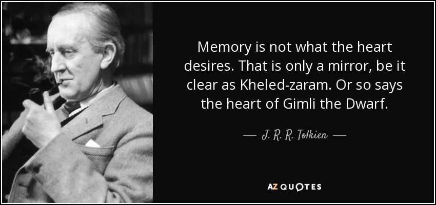Memory is not what the heart desires. That is only a mirror, be it clear as Kheled-zaram. Or so says the heart of Gimli the Dwarf. - J. R. R. Tolkien