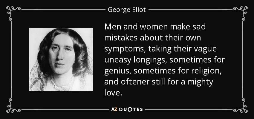 Men and women make sad mistakes about their own symptoms, taking their vague uneasy longings, sometimes for genius, sometimes for religion, and oftener still for a mighty love. - George Eliot