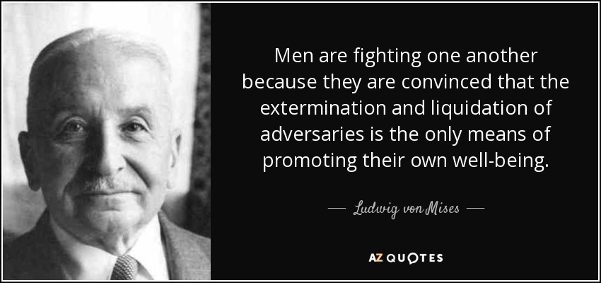 Men are fighting one another because they are convinced that the extermination and liquidation of adversaries is the only means of promoting their own well-being. - Ludwig von Mises
