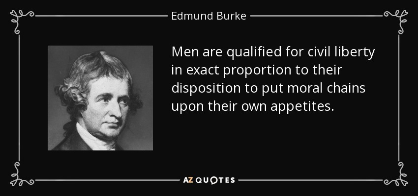 Men are qualified for civil liberty in exact proportion to their disposition to put moral chains upon their own appetites. - Edmund Burke
